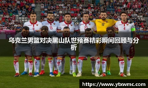 乌克兰男篮对决黑山队世预赛精彩瞬间回顾与分析